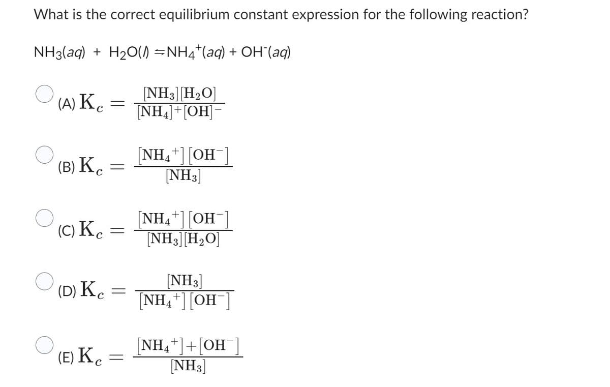 What is the correct equilibrium constant expression for the following reaction?
NH3(aq) + H₂O(1) ⇒NH4*(aq) + OH¯(aq)
O
O
(A) Ke
(B) Kc
(c) Ke
(D) Kc
(E) Kc
-
=
=
=
[NH3] [H₂O]
[NH4]+[OH]-
[NH4+][OH-]
[NH3]
[NH4+] [OH
[NH3] [H₂O]
[NH3]
[NH₂+] [OH-]
4
[NH₁+OH
[NH3]