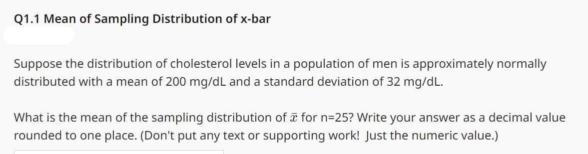 Q1.1 Mean of Sampling Distribution of x-bar
Suppose the distribution of cholesterol levels in a population of men is approximately normally
distributed with a mean of 200 mg/dL and a standard deviation of 32 mg/dL.
What is the mean of the sampling distribution of x for n=25? Write your answer as a decimal value
rounded to one place. (Don't put any text or supporting work! Just the numeric value.)