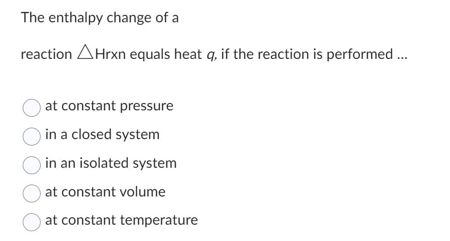 The enthalpy change of a
reaction Hrxn equals heat q, if the reaction is performed ...
at constant pressure
in a closed system
in an isolated system
at constant volume
at constant temperature