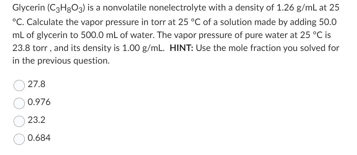 Glycerin (C3H8O3) is a nonvolatile nonelectrolyte with a density of 1.26 g/mL at 25
°C. Calculate the vapor pressure in torr at 25 °C of a solution made by adding 50.0
mL of glycerin to 500.0 mL of water. The vapor pressure of pure water at 25 °C is
23.8 torr, and its density is 1.00 g/mL. HINT: Use the mole fraction you solved for
in the previous question.
27.8
0.976
23.2
0.684