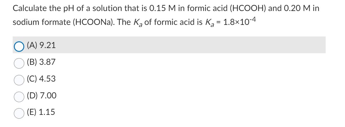 Calculate the pH of a solution that is 0.15 M in formic acid (HCOOH) and 0.20 M in
sodium formate (HCOONa). The K₂ of formic acid is K₂ = 1.8×10-4
(A) 9.21
(B) 3.87
(C) 4.53
(D) 7.00
(E) 1.15