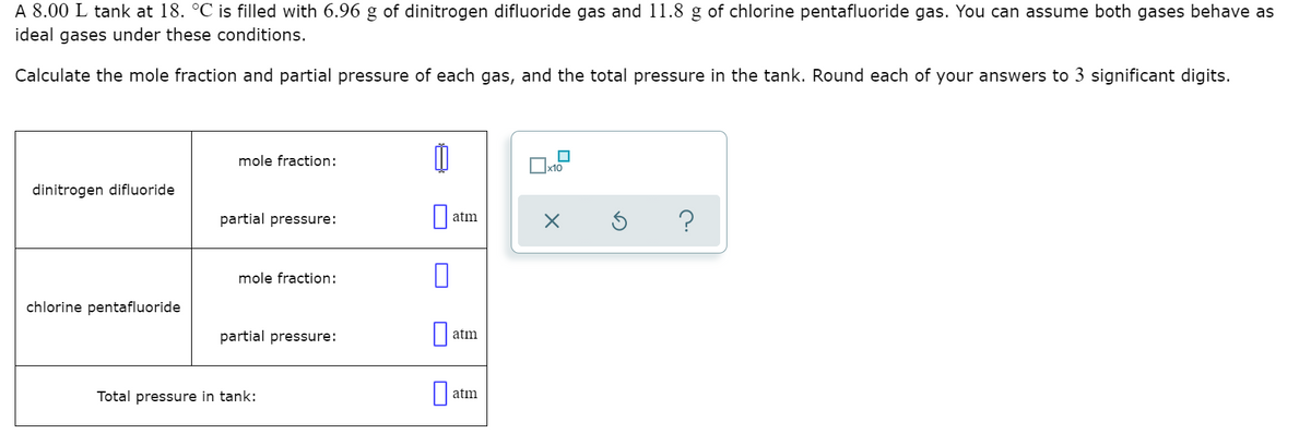 A 8.00 L tank at 18. °C is filled with 6.96 g of dinitrogen difluoride gas and 11.8 g of chlorine pentafluoride gas. You can assume both gases behave as
ideal gases under these conditions.
Calculate the mole fraction and partial pressure of each gas, and the total pressure in the tank. Round each of your answers to 3 significant digits.
mole fraction:
Ox10
dinitrogen difluoride
partial pressure:
?
atm
mole fraction:
chlorine pentafluoride
partial pressure:
atm
Total pressure in tank:
atm
