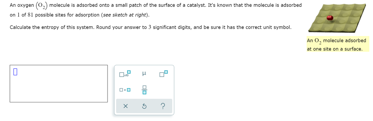 An oxygen (O,) molecule is adsorbed onto a small patch of the surface of a catalyst. It's known that the molecule is adsorbed
on 1 of 81 possible sites for adsorption (see sketch at right).
Calculate the entropy of this system. Round your answer to 3 significant digits, and be sure it has the correct unit symbol.
An O, molecule adsorbed
at one site on a surface.
?
olo
