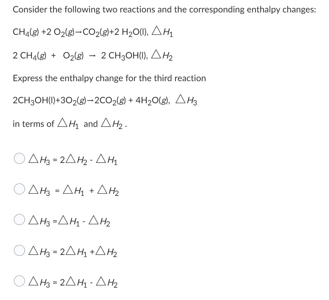 Consider the following two reactions and the corresponding enthalpy changes:
CH4(g) +2 O2(g)→ CO2(g)+2 H2O(I), ΔΗ
2 CH4(g) + O2(g) 2 CH3OH(I), ΔΗ2
Express the enthalpy change for the third reaction
2CH3OH(I)+3O2(g)-2CO2(g) + 4H2O(g), ΔΗ
in terms of ΔΗ1 and ΔΗ2·
Ο ΔΗ3=2ΔΗ2 - ΔΗ
Ο ΔΗ = ΔΗ + ΔΗ
Ο
ΔΗ3=ΔΗ - ΔΗ2
Ο
ΔΗ3 = 2ΔΗ1 +ΔΗ2
ΔΗ3 = 2ΔΗ - ΔΗ