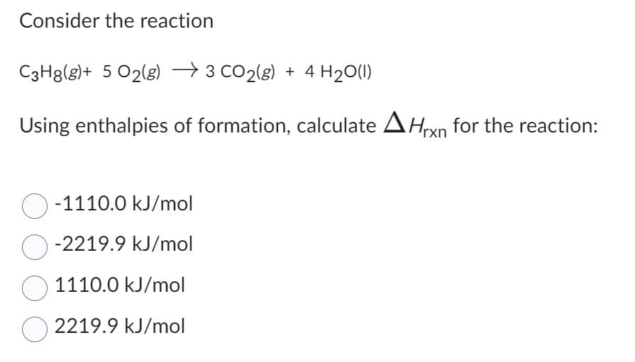 Consider the reaction
C3H8(g)+ 5 O2(g) →3 CO₂(g) + 4H₂O(1)
Using enthalpies of formation, calculate Hrxn for the reaction:
O-1110.0 kJ/mol
O-2219.9 kJ/mol
1110.0 kJ/mol
2219.9 kJ/mol