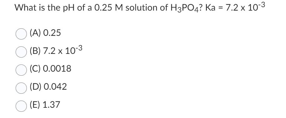 What is the pH of a 0.25 M solution of H3PO4? Ka = 7.2 x 10-³
(A) 0.25
(B) 7.2 x 10-3
(C) 0.0018
(D) 0.042
(E) 1.37