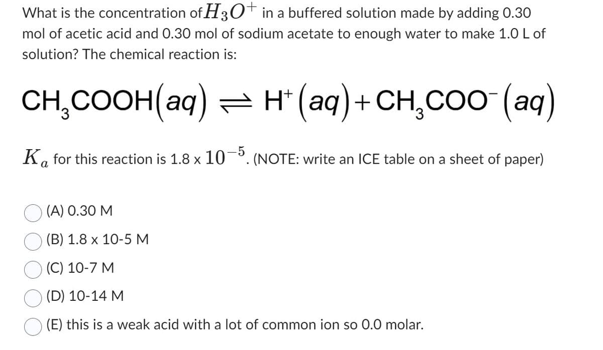 What is the concentration of H3O+ in a buffered solution made by adding 0.30
mol of acetic acid and 0.30 mol of sodium acetate to enough water to make 1.0 L of
solution? The chemical reaction is:
CH₂COOH(aq) ⇒ H+ (aq) + CH₂COO¯(aq)
Ka for this reaction is 1.8 x 10-5. (NOTE: write an ICE table on a sheet of paper)
(A) 0.30 M
(B) 1.8 x 10-5 M
(C) 10-7 M
(D) 10-14 M
(E) this is a weak acid with a lot of common ion so 0.0 molar.