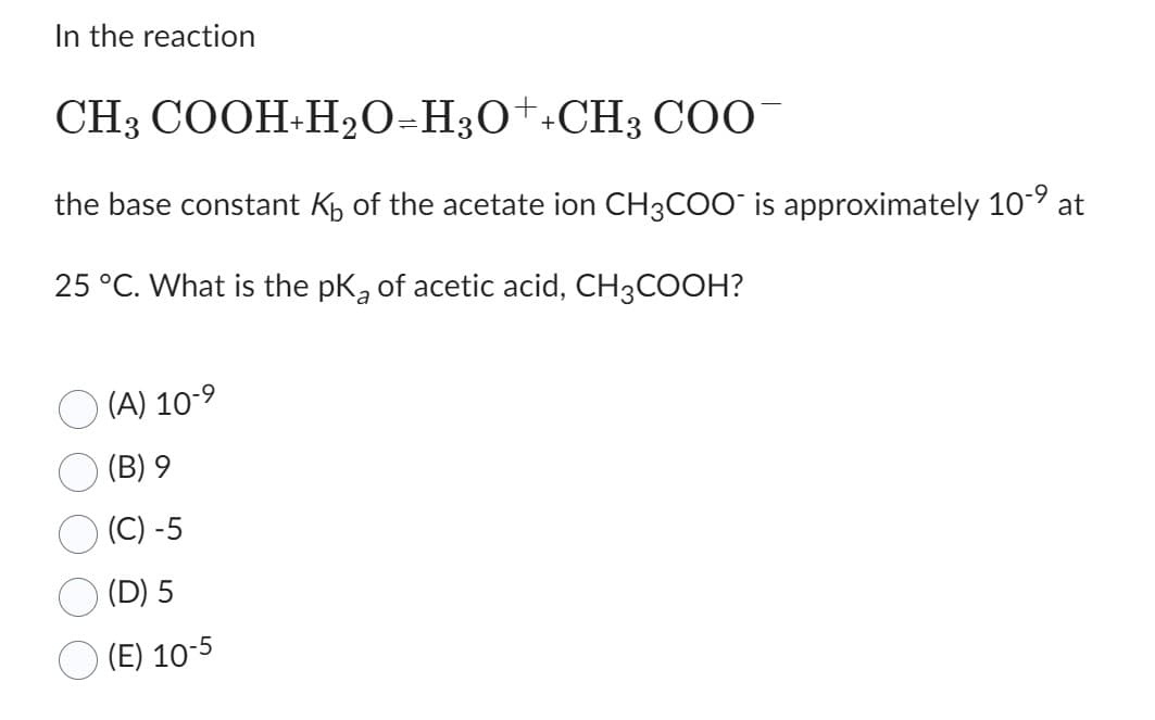 In the reaction
CH3
COOH+H₂O=H3O++CH3 COO-
the base constant K₁ of the acetate ion CH3COO is approximately 10-⁹ at
25 °C. What is the pk of acetic acid, CH3COOH?
a
(A) 10-⁹
(B) 9
(C) -5
(D) 5
(E) 10-5
