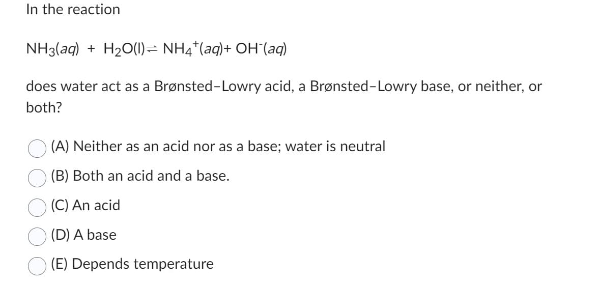 In the reaction
NH3(aq) + H₂O(1)⇒ NH4*(aq)+ OH¯(aq)
does water act as a Brønsted-Lowry acid, a Brønsted-Lowry base, or neither, or
both?
(A) Neither as an acid nor as a base; water is neutral
(B) Both an acid and a base.
(C) An acid
(D) A base
(E) Depends temperature