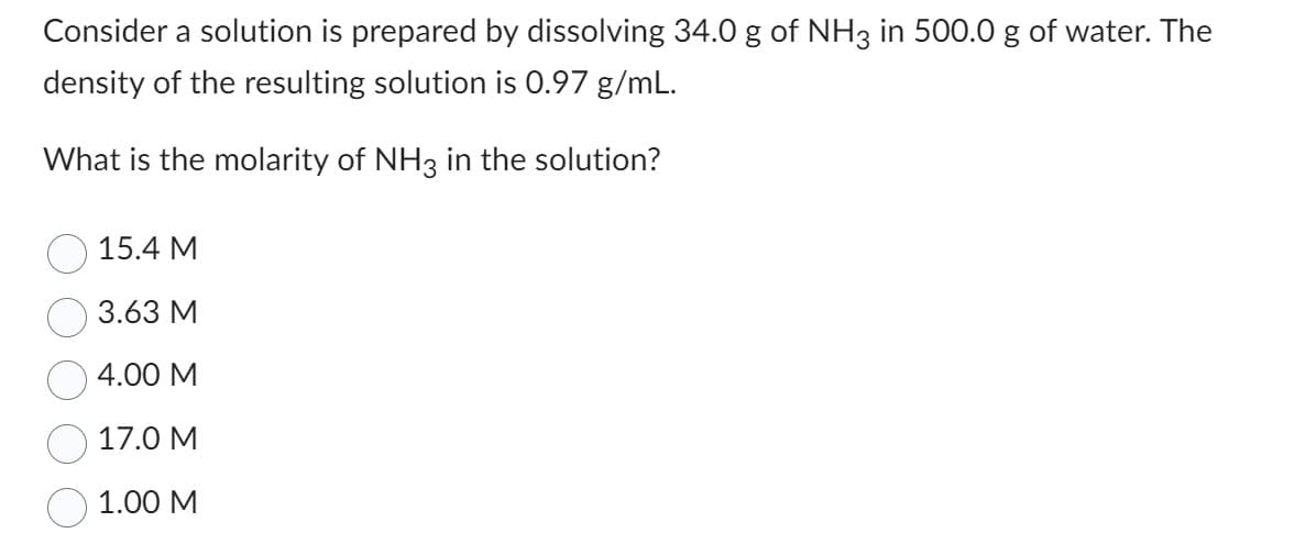 Consider a solution is prepared by dissolving 34.0 g of NH3 in 500.0 g of water. The
density of the resulting solution is 0.97 g/mL.
What is the molarity of NH3 in the solution?
15.4 M
3.63 M
4.00 M
17.0 M
1.00 M