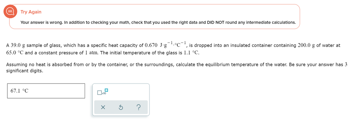 Try Again
Your answer is wrong. In addition to checking your math, check that you used the right data and DID NOT round any intermediate calculations.
-1
A 39.0 g sample of glass, which has a specific heat capacity of 0.670 J·g .°C¯', is dropped into an insulated container containing 200.0 g of water at
65.0 °C and a constant pressure of 1 atm. The initial temperature of the glass is 1.1 °C.
Assuming no heat is absorbed from or by the container, or the surroundings, calculate the equilibrium temperature of the water. Be sure your answer has 3
significant digits.
67.1 °C
