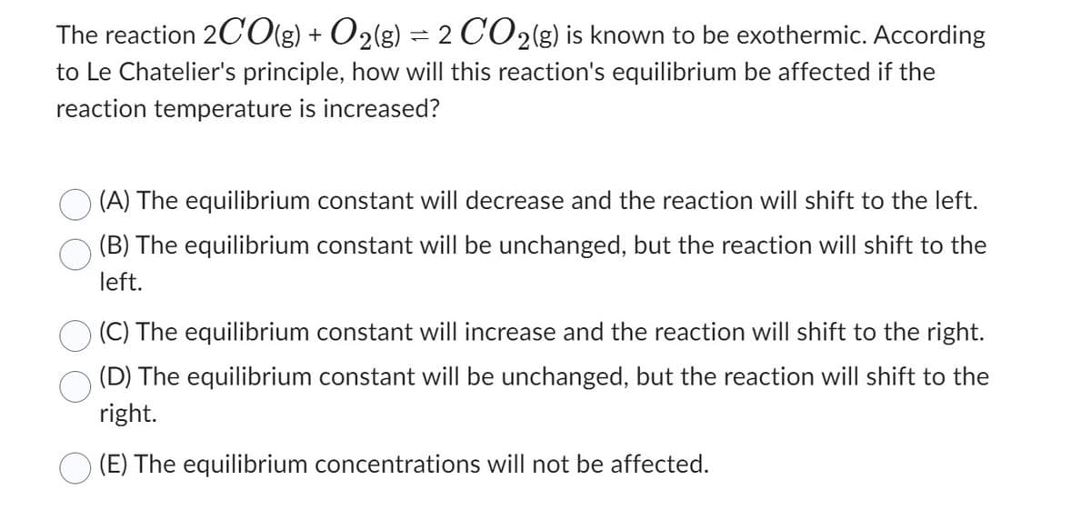 The reaction 2CO(g) + O2(g) = 2 CO2(g) is known to be exothermic. According
to Le Chatelier's principle, how will this reaction's equilibrium be affected if the
reaction temperature is increased?
(A) The equilibrium constant will decrease and the reaction will shift to the left.
(B) The equilibrium constant will be unchanged, but the reaction will shift to the
left.
(C) The equilibrium constant will increase and the reaction will shift to the right.
(D) The equilibrium constant will be unchanged, but the reaction will shift to the
right.
(E) The equilibrium concentrations will not be affected.