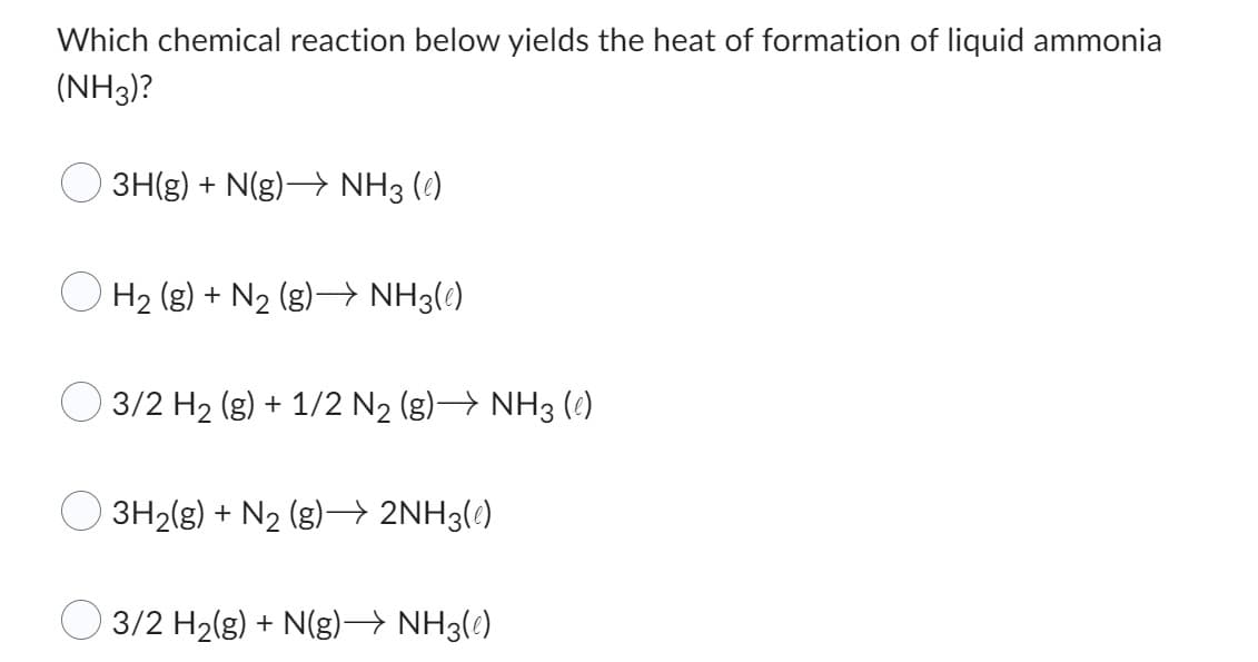 Which chemical reaction below yields the heat of formation of liquid ammonia
(NH3)?
3H(g) + N(g) →→→ NH3(e)
H₂ (g) + N2₂ (g)→→ NH3(e)
3/2 H₂ (g) + 1/2 N₂ (g)→ NH3 (e)
3H₂(g) + N₂ (g)→ 2NH3(e)
3/2 H₂(g) + N(g)→ NH3(e)