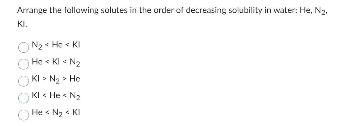Arrange the following solutes in the order of decreasing solubility in water: He, N₂,
KI.
N₂ < He < KI
He < KI < N₂
KI > N₂ > He
KI < He <
N₂
He < N₂ < KI