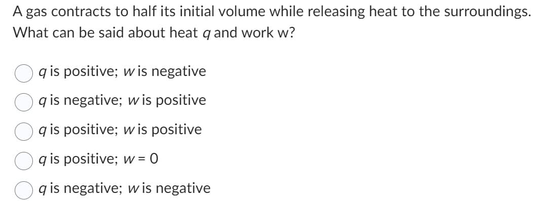 A gas contracts to half its initial volume while releasing heat to the surroundings.
What can be said about heat q and work w?
qis positive; w is negative
qis negative; w is positive
qis positive; w is positive
qis positive; w = 0
qis negative; wis negative