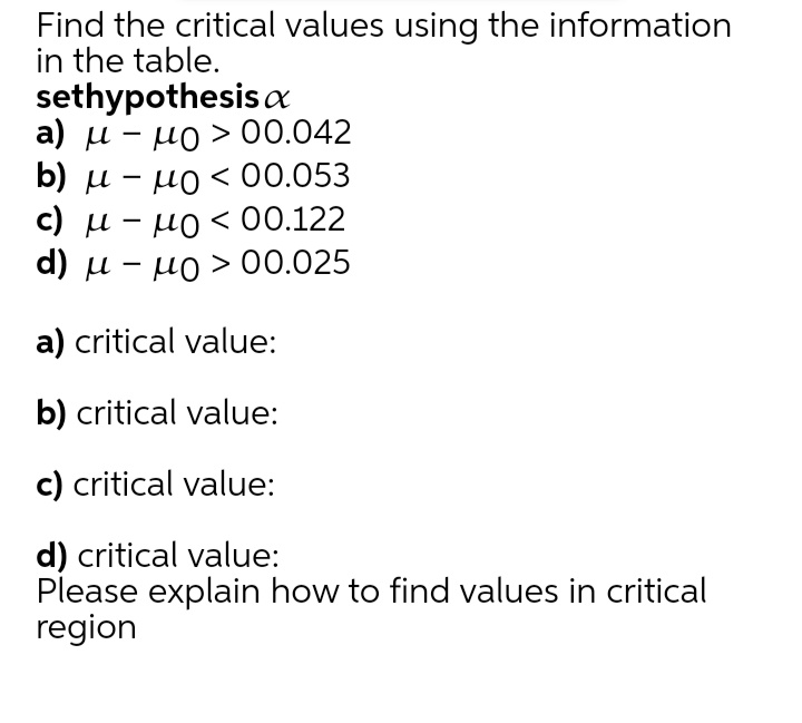 Find the critical values using the information
in the table.
sethypothesis a
а) и - но > 00.042
b) и -
µO< 00.053
с) и - ио < 00.122
но < 00.122
d) u - µo > 00.025
a) critical value:
b) critical value:
c) critical value:
d) critical value:
Please explain how to find values in critical
region
