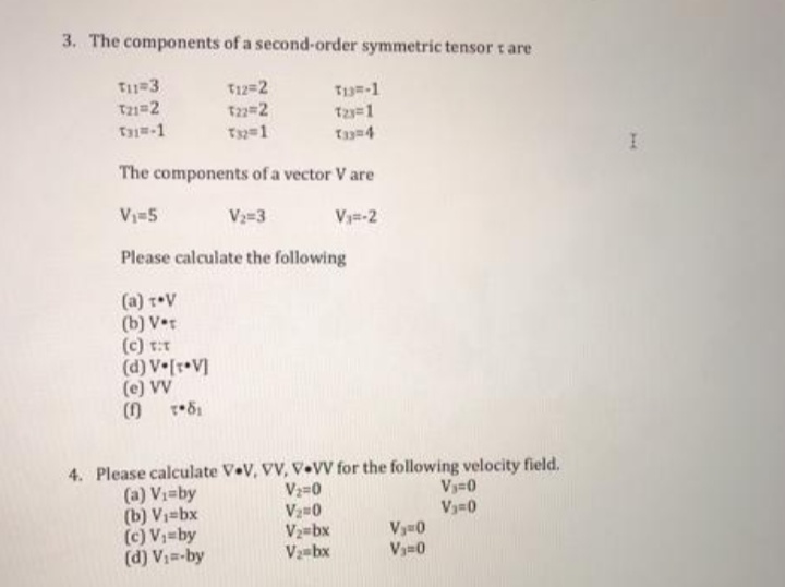 3. The components of a second-order symmetric tensor t are
T=3
T21=2
T-1
T12=2
T-1
T2=2
T 1
The components of a vector V are
Vi=5
V=3
Vy=-2
Please calculate the following
(a) t•V
(b) V•t
(c) t:T
(d) V [r•V]
(e) VV
4. Please calculate V•V, VV, V•V for the following velocity field.
Vz=0
Vy=0
Vy=0
(a) Vi=by
(b) V1=bx
(c) V;=by
(d) V1=-by
V2=bx
V-bx
Vy0
Vy=0
