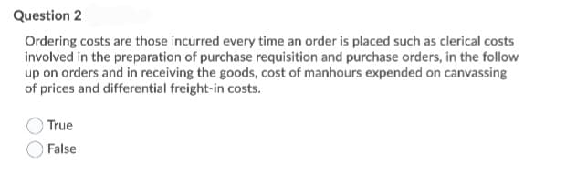 Question 2
Ordering costs are those incurred every time an order is placed such as clerical costs
involved in the preparation of purchase requisition and purchase orders, in the follow
up on orders and in receiving the goods, cost of manhours expended on canvassing
of prices and differential freight-in costs.
True
False
