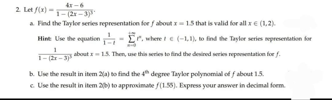 4x – 6
2. Let f(x)
1- (2x – 3)3
a. Find the Taylor series representation for f about x = 1.5 that is valid for all x e (1,2).
+00
1
Hint: Use the equation
E", where te (-1,1), to find the Taylor series representation for
1-t
n=0
1
about x = 1.5. Then, use this series to find the desired series representation for f.
1- (2x – 3)3
b. Use the result in item 2(a) to find the 4th degree Taylor polynomial of f about 1.5.
c. Use the result in item 2(b) to approximate f(1.55). Express your answer in decimal form.
