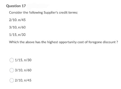 Question 17
Consider the following Supplier's credit terms:
2/10. n/45
3/10, n/60
1/15, n/30
Which the above has the highest opportunity cost of foregone discount ?
1/15, n/30
3/10, n/60
2/10, n/45
