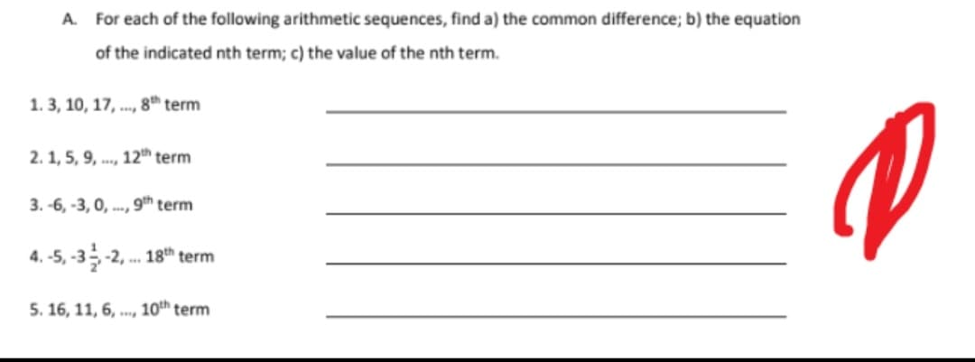 A. For each of the following arithmetic sequences, find a) the common difference; b) the equation
of the indicated nth term; c) the value of the nth term.
1. 3, 10, 17, .., 8th term
2.1, 5, 9, .., 12th term
3. -6, -3, 0, .., 9th term
4. -5, -3-2, . 18th term
5. 16, 11, 6, .., 10th term
