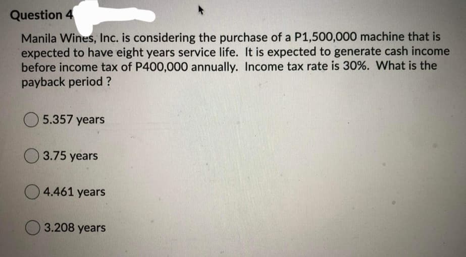 Question 4
Manila Wines, Inc. is considering the purchase of a P1,500,000 machine that is
expected to have eight years service life. It is expected to generate cash income
before income tax of P400,000 annually. Income tax rate is 30%. What is the
payback period ?
5.357 years
O 3.75 years
O 4.461 years
3.208 years
