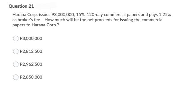 Question 21
Harana Corp. issues P3,000,000, 15%, 120-day commercial papers and pays 1.25%
as broker's fee. How much will be the net proceeds for issuing the commercial
papers to Harana Corp.?
P3,000,000
P2,812,500
P2,962,500
P2,850.000
