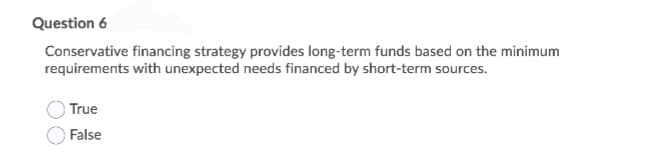 Question 6
Conservative financing strategy provides long-term funds based on the minimum
requirements with unexpected needs financed by short-term sources.
True
False
