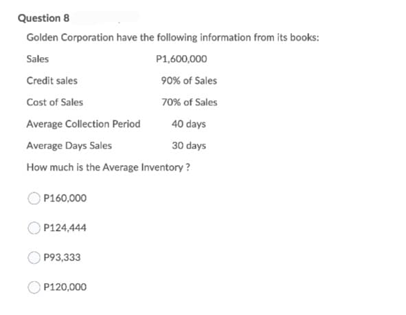 Question 8
Golden Corporation have the following information from its books:
Sales
P1,600,000
Credit sales
90% of Sales
Cost of Sales
70% of Sales
Average Collection Period
40 days
Average Days Sales
30 days
How much is the Average Inventory ?
P160,000
P124,444
P93,333
P120,000
