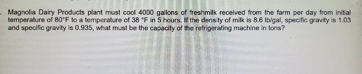Magnolia Dairy Products plant must cool 4000 gallons of fresnmilk received from the farm per day from initial
temperature of 80°F to a temperature of 38 °F in 5 hours. If the density of milk is 8.6 Ib/gal, specific gravity is 1.03
and specific gravity is 0.935, what must be the capacity of the refrigerating machine in tons?
