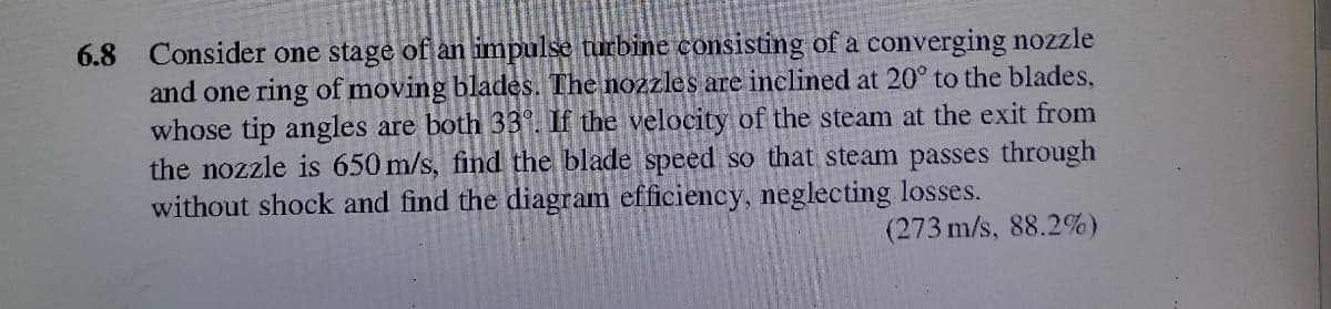6.8 Consider one stage of an impulse turbine consisting of a converging nozzle
and one ring of moving blades. The nozzles are inclined at 20° to the blades,
whose tip angles are both 339. If the velocity of the steam at the exit from
the nozzle is 650 m/s, find the blade speed so that steam passes through
without shock and find the diagram efficiency, neglecting losses.
(273 m/s, 88.2%)
