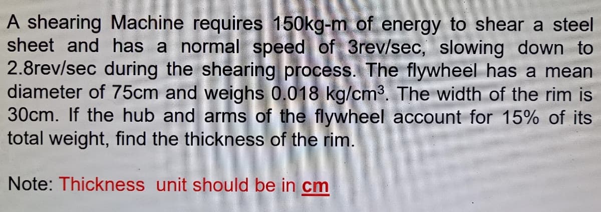 A shearing Machine requires 150kg-m of energy to shear a steel
sheet and has a normal speed of 3rev/sec, slowing down to
2.8rev/sec during the shearing process. The flywheel has a mean
diameter of 75cm and weighs 0.018 kg/cm³. The width of the rim is
30cm. If the hub and arms of the flywheel account for 15% of its
total weight, find the thickness of the rim.
Note: Thickness unit should be in cm
