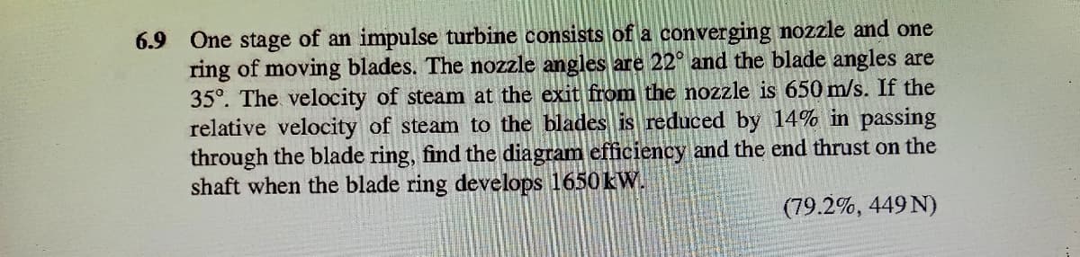 6.9 One stage of an impulse turbine consists of a converging nozzle and one
ring of moving blades. The nozzle angles are 22° and the blade angles are
35°. The velocity of steam at the exit from the nozzle is 650 m/s. If the
relative velocity of steam to the blades is reduced by 14% in passing
through the blade ring, find the diagram efficiency and the end thrust on the
shaft when the blade ring develops 1650 kW.
(79.2%, 449 N)
