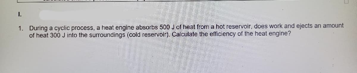 I.
1. During a cyclic process, a heat engine absorbs 500 J of heat from a hot reservoir, does work and ejects an amount
of heat 300 J into the surroundings (cold reservoir). Calculate the efficiency of the heat engine?
