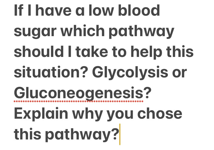 If I have a low blood
sugar which pathway
should I take to help this
situation? Glycolysis or
Gluconeogenesis?
Explain why you chose
this pathway?
