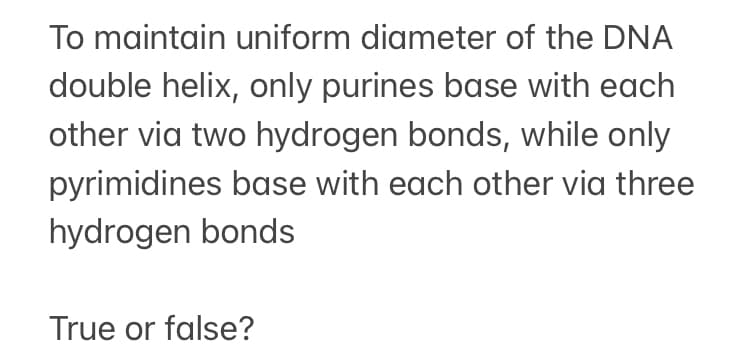 To maintain uniform diameter of the DNA
double helix, only purines base with each
other via two hydrogen bonds, while only
pyrimidines base with each other via three
hydrogen bonds
True or false?
