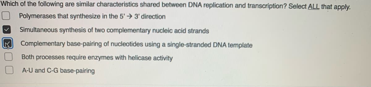 Which of the following are similar characteristics shared between DNA replication and transcription? Select ALL that apply.
Polymerases that synthesize in the 5' 3' direction
Simultaneous synthesis of two complementary nucleic acid strands
Complementary base-pairing of nucleotides using a single-stranded DNA template
Both processes require enzymes with helicase activity
A-U and C-G base-pairing
