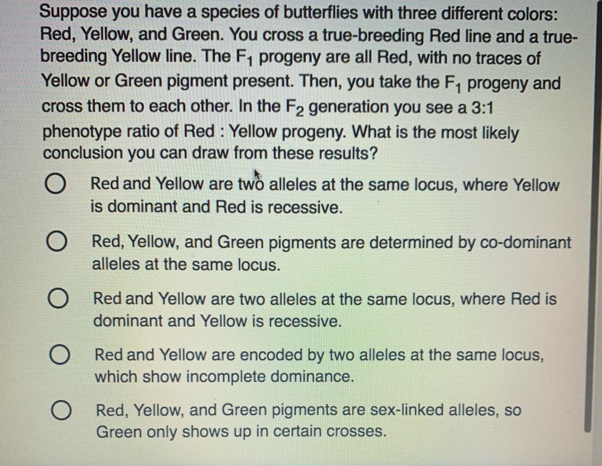 Suppose you have a species of butterflies with three different colors:
Red, Yellow, and Green. You cross a true-breeding Red line and a true-
breeding Yellow line. The F, progeny are all Red, with no traces of
Yellow or Green pigment present. Then, you take the F, progeny and
cross them to each other. In the F2 generation you see a 3:1
phenotype ratio of Red : Yellow progeny. What is the most likely
conclusion you can draw from these results?
Red and Yellow are two alleles at the same locus, where Yellow
is dominant and Red is recessive.
O Red, Yellow, and Green pigments are determined by co-dominant
alleles at the same locus.
O Red and Yellow are two alleles at the same locus, where Red is
dominant and Yellow is recessive.
O Red and Yellow are encoded by two alleles at the same locus,
which show incomplete dominance.
O Red, Yellow, and Green pigments are sex-linked alleles, so
Green only shows up in certain crosses.
