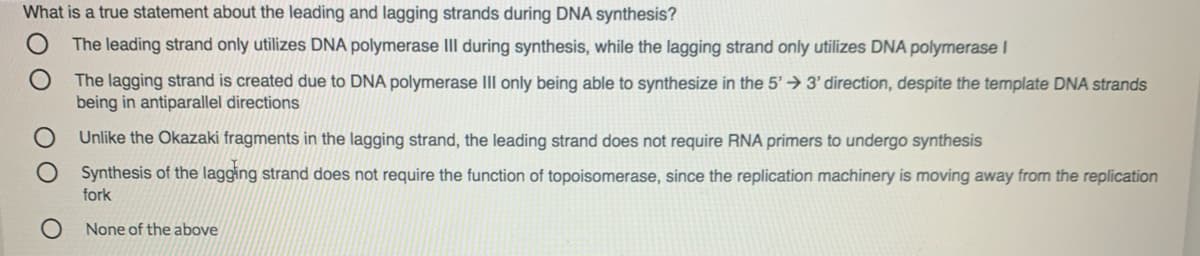 What is a true statement about the leading and lagging strands during DNA synthesis?
The leading strand only utilizes DNA polymerase III during synthesis, while the lagging strand only utilizes DNA polymerase I
The lagging strand is created due to DNA polymerase III only being able to synthesize in the 5'→ 3' direction, despite the template DNA strands
being in antiparallel directions
Unlike the Okazaki fragments in the lagging strand, the leading strand does not require RNA primers to undergo synthesis
Synthesis of the lagging strand does not require the function of topoisomerase, since the replication machinery is moving away from the replication
fork
None of the above
