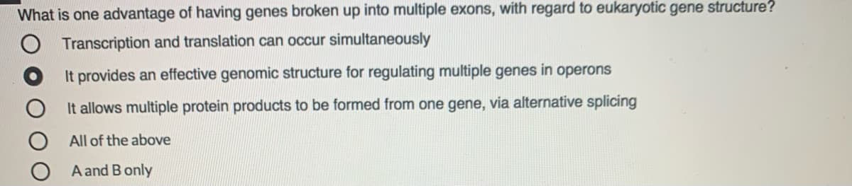 What is one advantage of having genes broken up into multiple exons, with regard to eukaryotic gene structure?
Transcription and translation can occur simultaneously
It provides an effective genomic structure for regulating multiple genes
in
operons
It allows multiple protein products to be formed from one gene, via alternative splicing
All of the above
A and B only
