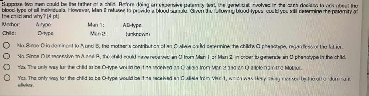 Suppose two men could be the father of a child. Before doing an expensive paternity test, the geneticist involved in the case decides to ask about the
blood-type of all individuals. However, Man 2. refuses to provide a blood sample. Given the following blood-types, could you still determine the paternity of
the child and why? [4 pt]
Mother:
A-type
Man 1:
АB-ype
Child:
O-type
Man 2:
(unknown)
No. Since O is dominant to A and B, the mother's contribution of an O allele could determine the child's O phenotype, regardless of the father.
No. Since O is recessive to A and B, the child could have received an O from Man 1 or Man 2, in order to generate an O phenotype in the child.
Yes. The only way for the child to be O-type would be if he received an O allele from Man 2 and an O allele from the Mother.
Yes. The only way for the child to be O-type would be if he received an O allele from Man 1, which was likely being masked by the other dominant
alleles.
