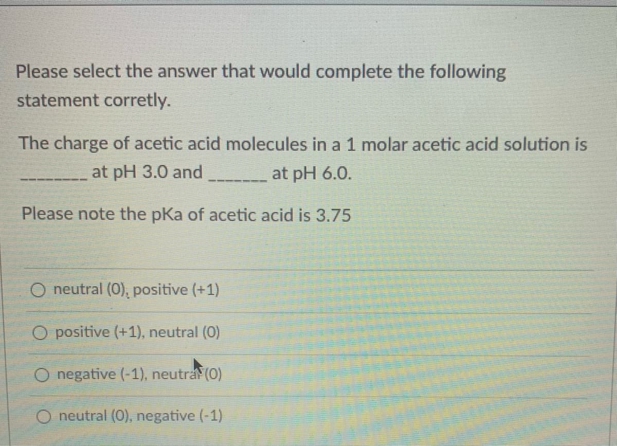 Please select the answer that would complete the following
statement corretly.
The charge of acetic acid molecules in a 1 molar acetic acid solution is
at pH 3.0 and
at pH 6.0.
Please note the pKa of acetic acid is 3.75
O neutral (0), positive (+1)
O positive (+1), neutral (0)
O negative (-1), neutra (0)
O neutral (0), negative (-1)
