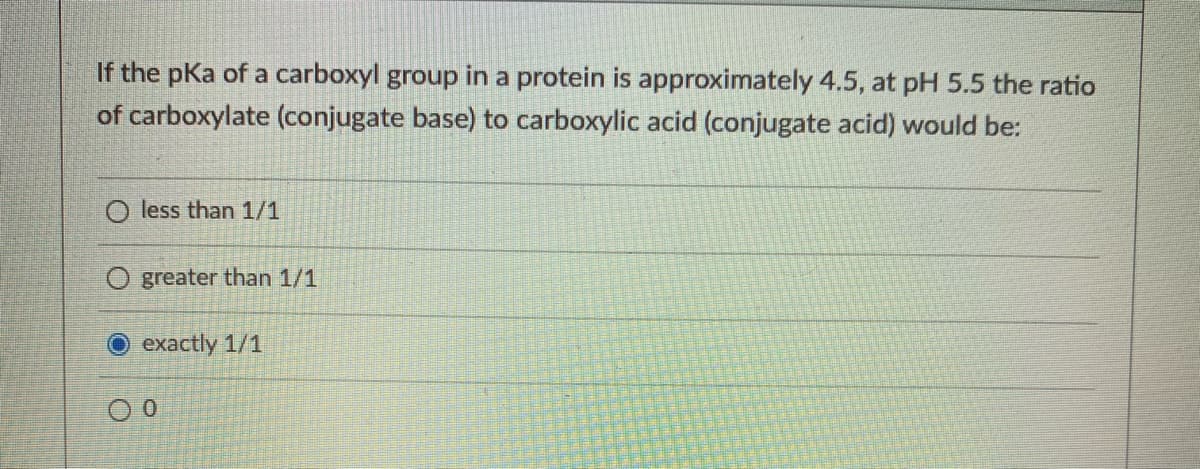 If the pKa of a carboxyl group in a protein is approximately 4.5, at pH 5.5 the ratio
of carboxylate (conjugate base) to carboxylic acid (conjugate acid) would be:
O less than 1/1
O greater than 1/1
O exactly 1/1
