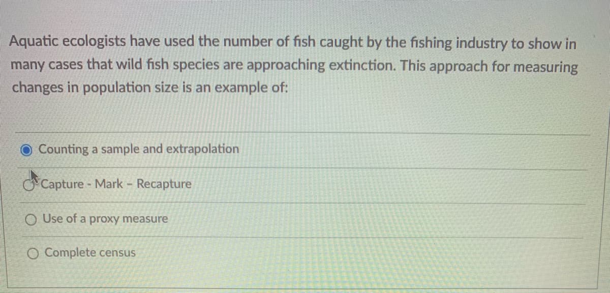 Aquatic ecologists have used the number of fish caught by the fishing industry to show in
many cases that wild fish species are approaching extinction. This approach for measuring
changes in population size is an example of:
O Counting a sample and extrapolation
OCapture - Mark - Recapture
O Use of a proxy measure
O Complete census
