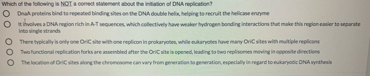 Which of the following is NOTa correct statement about the initiation of DNA replication?
DnaA proteins bind to repeated binding sites on the DNA double helix, helping to recruit the helicase enzyme
It involves a DNA region rich in A-T sequences, which collectively have weaker hydrogen bonding interactions that make this region easier to separate
into single strands
There typically is only one OriC site with one replicon in prokaryotes, while eukaryotes have many OriC sites with multiple replicons
Two functional replication forks are assembled after the OriC site is opened, leading to two replisomes moving in opposite directions
The location of OriC sites along the chromosome can vary from generation to generation, especially in regard to eukaryotic DNA synthesis
O 0O
