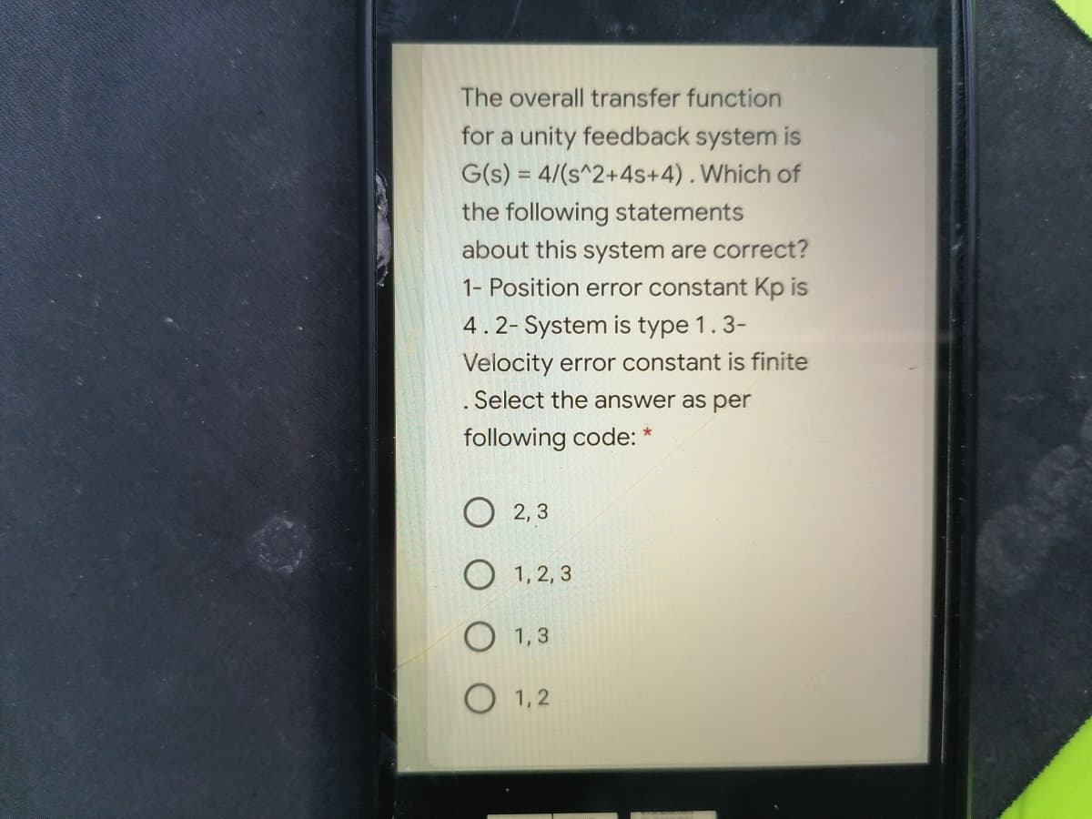 The overall transfer function
for a unity feedback system is
G(s) = 4/(s^2+4s+4). Which of
the following statements
about this system are correct?
1- Position error constant Kp is
4.2- System is type 1.3-
Velocity error constant is finite
. Select the answer as per
following code: *
2, 3
O 1, 2, 3
O 1,3
O 1,2
