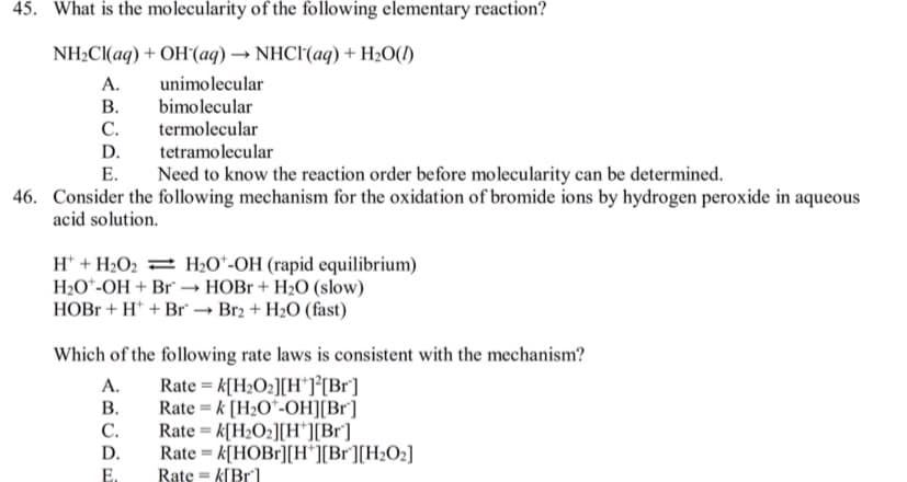 45. What is the molecularity of the following elementary reaction?
NH2CI(aq) + OH(aq) → NHCI(aq) + H20(I)
A.
unimolecular
bimolecular
В.
C.
termolecular
D.
tetramolecular
Е.
Need to know the reaction order before molecularity can be determined.
46. Consider the following mechanism for the oxidation of bromide ions by hydrogen peroxide in aqueous
acid solution.
H* + H2O2 = H2O*-OH (rapid equilibrium)
H2O*-OH + Br" → HOB + H2O (slow)
HOB + H* + Br → Br2 + H2O (fast)
Which of the following rate laws is consistent with the mechanism?
А.
В.
Rate = k[H2O2][H*]°[Br]
Rate = k [H2O*-OH][Br]
Rate = k[H2O2][H*][Br]
Rate = k[HOBr][H*][Br][H2O2]
Rate = k[Br
%3D
С.
D.
E.
