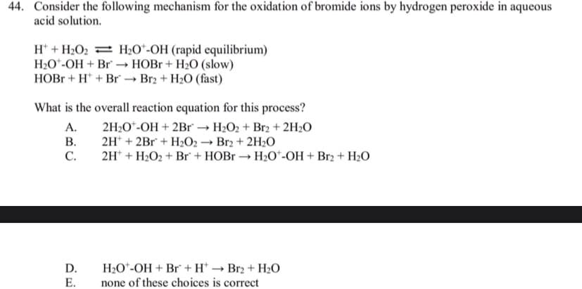 44. Consider the following mechanism for the oxidation of bromide ions by hydrogen peroxide in aqueous
acid solution.
H* + H2O2 = H2O*-OH (rapid equilibrium)
H20*-OH + Br → HOB + H2O (slow)
HOB + H* + Br → Br2 + H2O (fast)
What is the overall reaction equation for this process?
A.
2H2O*-OH + 2Br → H2O2 + Br2 + 2H2O
В.
2H* + 2Br + H2O2 → Br2 + 2H2O
С.
2H* + H2O2 + Br + HOB → H2O*-OH + Br2 + H2O
D.
H20*-OH + Br + H* → Br2 + H2O
Е.
none of these choices is correct
