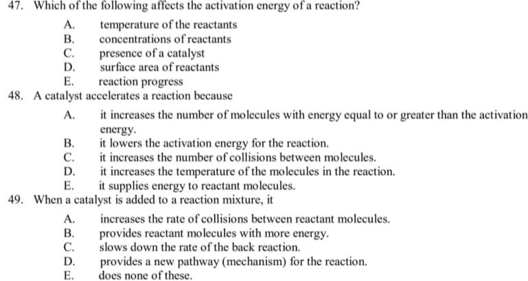 47. Which of the following affects the activation energy of a reaction?
А.
В.
С.
temperature of the reactants
concentrations of reactants
presence of a catalyst
surface area of reactants
D.
reaction progress
48. A catalyst accelerates a reaction because
Е.
А.
it increases the number of molecules with energy equal to or greater than the activation
energy.
В.
it lowers the activation energy for the reaction.
С.
it increases the number of collisions between molecules.
it increases the temperature of the molecules in the reaction.
it supplies energy to reactant molecules.
D.
Е.
49. When a catalyst is added to a reaction mixture, it
A.
increases the rate of collisions between reactant molecules.
В.
provides reactant molecules with more energy.
slows down the rate of the back reaction.
provides a new pathway (mechanism) for the reaction.
does none of these.
C.
D.
E.
