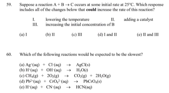 59.
Suppose a reaction A + B →C occurs at some initial rate at 25°C. Which response
includes all of the changes below that could increase the rate of this reaction?
I.
III.
II.
lowering the temperature
increasing the initial concentration of B
adding a catalyst
(a) I
(b) II
(c) II
(d) I and II
(e) II and III
60.
Which of the following reactions would be expected to be the slowest?
(a) Ag*(aq) + C (aq) → AgCI(s)
(b) H*(aq) + OH (aq)
(c) CH4(g) + 202(g)
(d) Pb2*(aq) + CrO,²-(aq)
(e) H*(aq) + CN (aq)
H2O()
CO2(g) + 2H,O(g)
PbCrO4(s)
HCN(aq)
